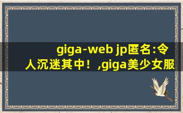 giga-web jp匿名:令人沉迷其中！,giga美少女服装cos